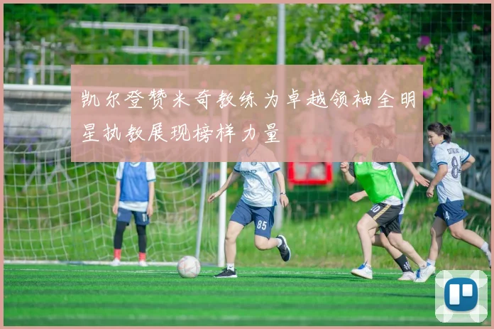 凯尔登赞米奇教练为卓越领袖全明星执教展现榜样力量