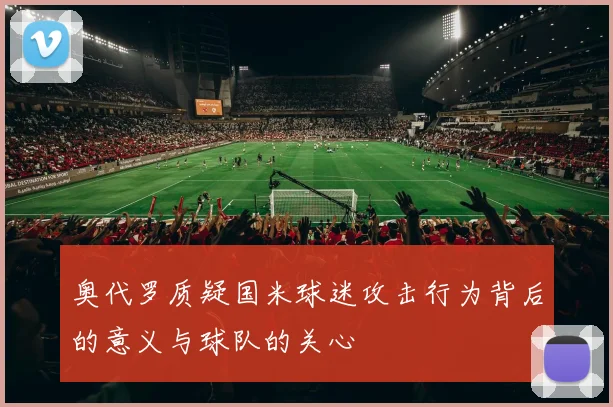 奥代罗质疑国米球迷攻击行为背后的意义与球队的关心