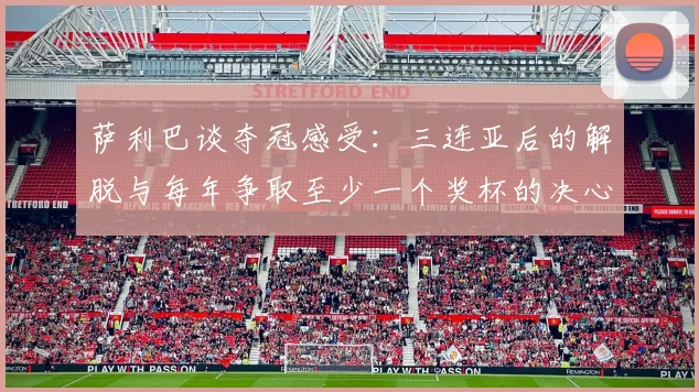 萨利巴谈夺冠感受：三连亚后的解脱与每年争取至少一个奖杯的决心
