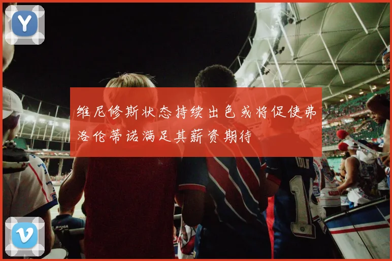 维尼修斯状态持续出色或将促使弗洛伦蒂诺满足其薪资期待