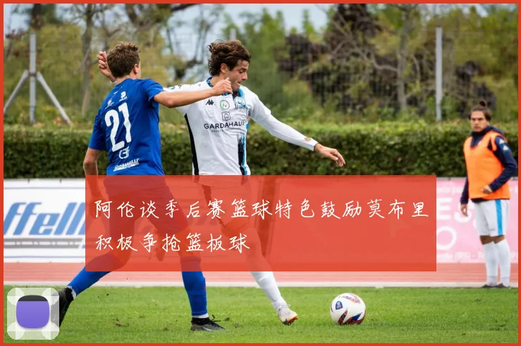 阿伦谈季后赛篮球特色鼓励莫布里积极争抢篮板球