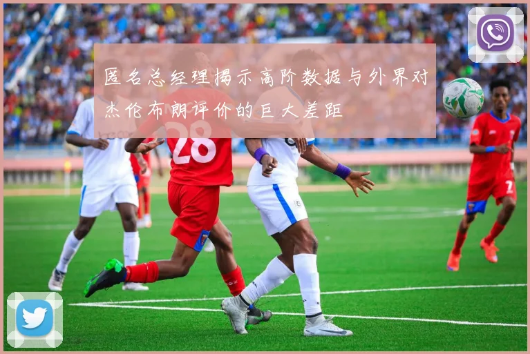匿名总经理揭示高阶数据与外界对杰伦布朗评价的巨大差距