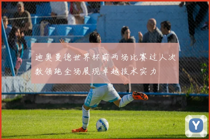 迪奥曼德世界杯前两场比赛过人次数领跑全场展现卓越技术实力