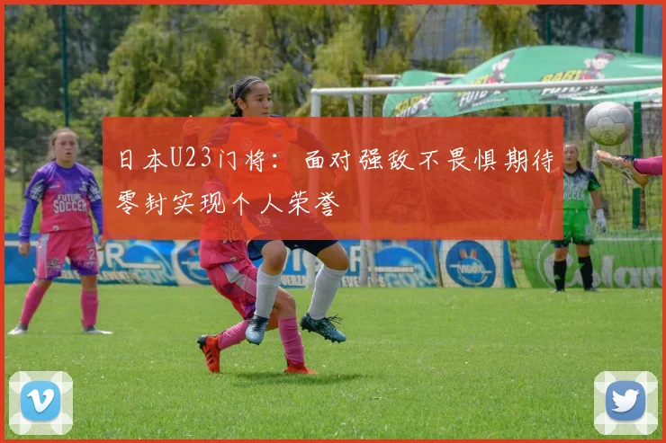 日本U23门将：面对强敌不畏惧期待零封实现个人荣誉