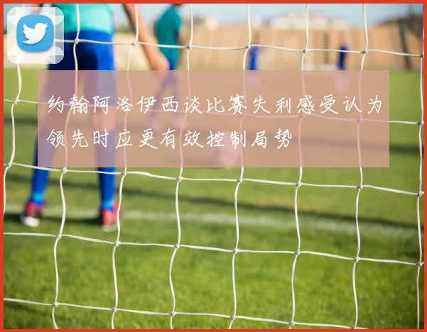 约翰阿洛伊西谈比赛失利感受认为领先时应更有效控制局势