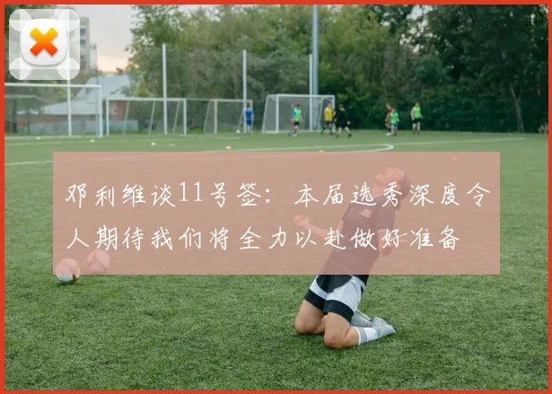 邓利维谈11号签：本届选秀深度令人期待我们将全力以赴做好准备