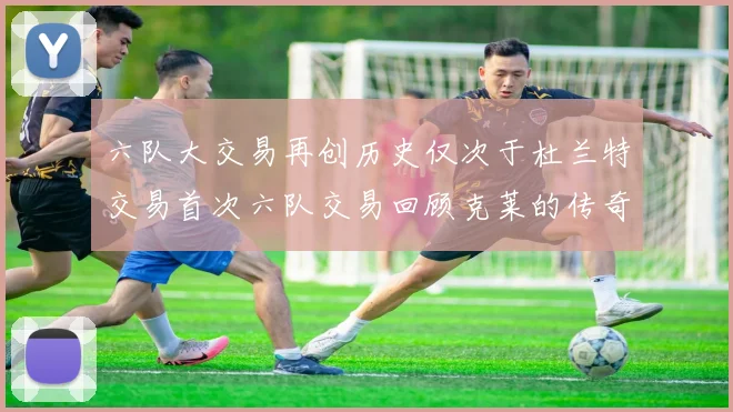 六队大交易再创历史仅次于杜兰特交易首次六队交易回顾克莱的传奇时刻