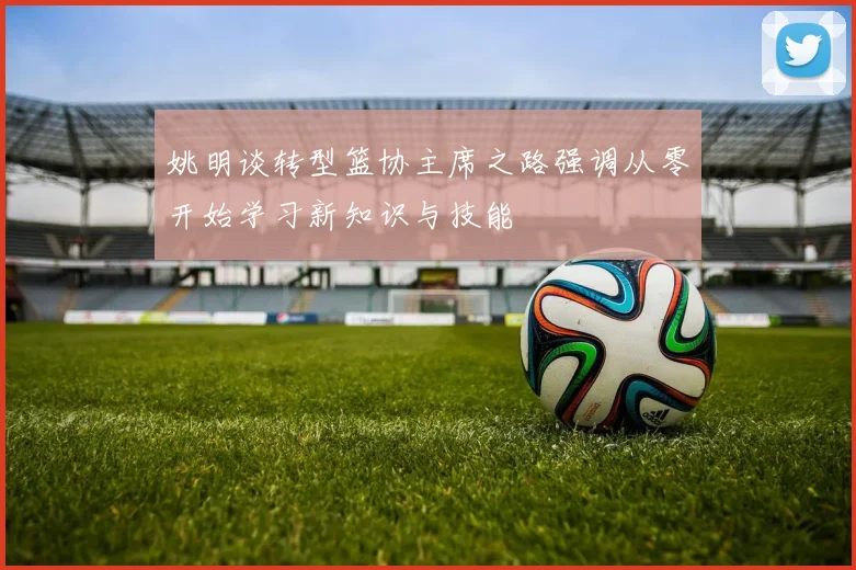 姚明谈转型篮协主席之路强调从零开始学习新知识与技能