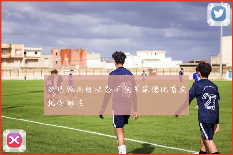 姆巴佩训练状态不佳国家德比首发机会渺茫