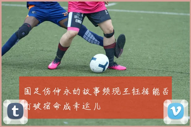 国足伤仲永的故事频现王钰栋能否打破宿命成幸运儿