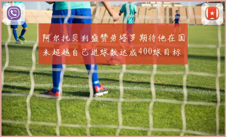 阿尔托贝利盛赞劳塔罗期待他在国米超越自己进球数达成400球目标