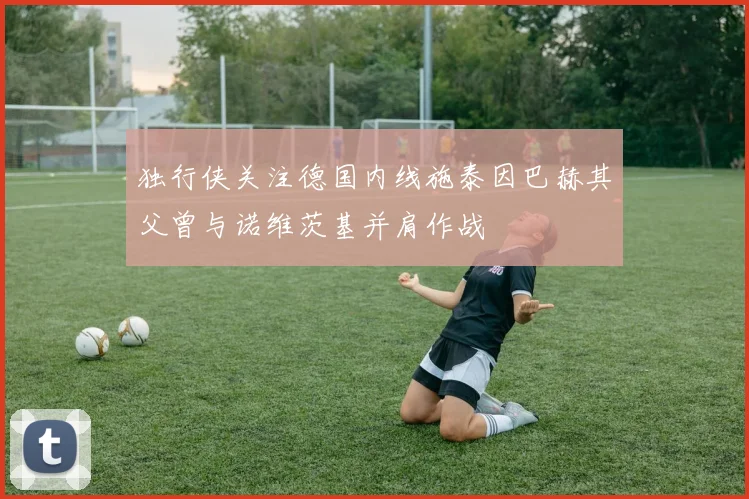 独行侠关注德国内线施泰因巴赫其父曾与诺维茨基并肩作战