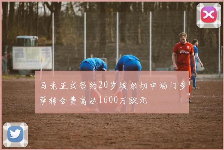 马竞正式签约20岁埃尔切中场门多萨转会费高达1600万欧元