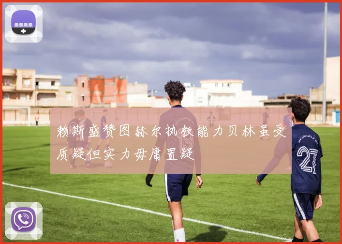 赖斯盛赞图赫尔执教能力贝林虽受质疑但实力毋庸置疑